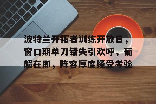 lol段位查询-包含波特兰开拓者训练开放日,窗口期单刀错失引欢呼,葡超在即,阵容厚度经受考验的词条